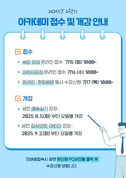 접수
성인강좌 온라인 수강신청 7/15 (화) 10:00~
어린이강좌 온라인 수강신청 7/16 (수) 10:00~
온라인 · 현장방문 수강신청 7/17 (목) 10:00~
                
개강
8/5(화)부터 요일별 개강(감상인문,어린이 9/2(화) 부터)

모바일 접속시 화면 하단에 PC버전을 클릭 후 수강신청
문의 사항 031) 783-8156