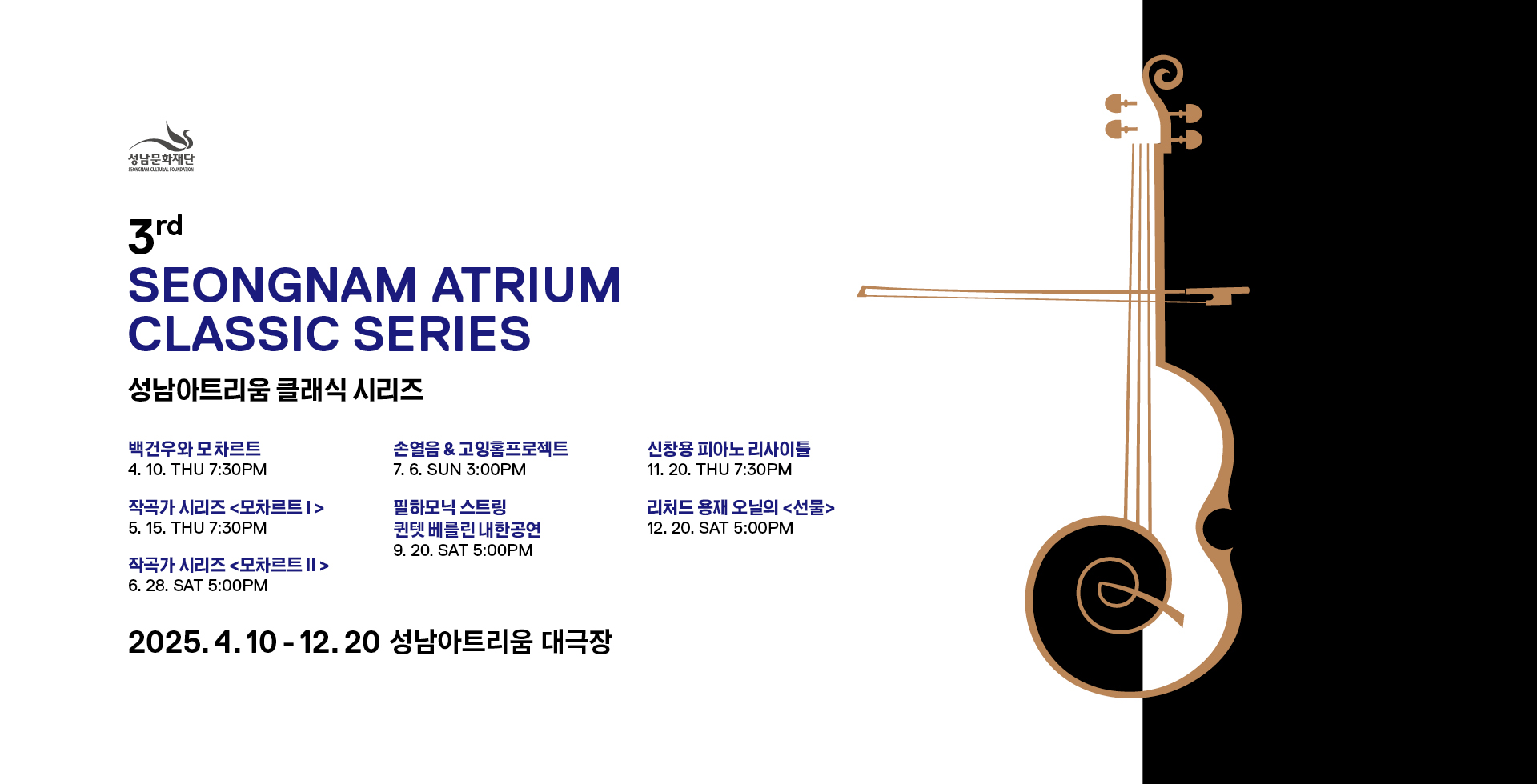 성남아트리움 클래식 시리즈
백건우와 모차르트 4. 10.(목) 7:30PM
작곡가 시리즈 모차르트Ⅰ 5. 15.(목) 7:30PM
작곡가 시리즈 모차르트Ⅱ 6. 28.(토) 5:00PM
손열음&고잉홈프로젝트 7. 6.(일) 3:00PM
필하모닉 스트링 퀸텟 베를린 내한공연 9. 20.(토) 5:00PM
신창용 피아노 리사이틀 11. 20.(토) 7:30PM
리처드 용재 오닐의 &lt;선물&gt; 12. 20.(토) 5:00PM