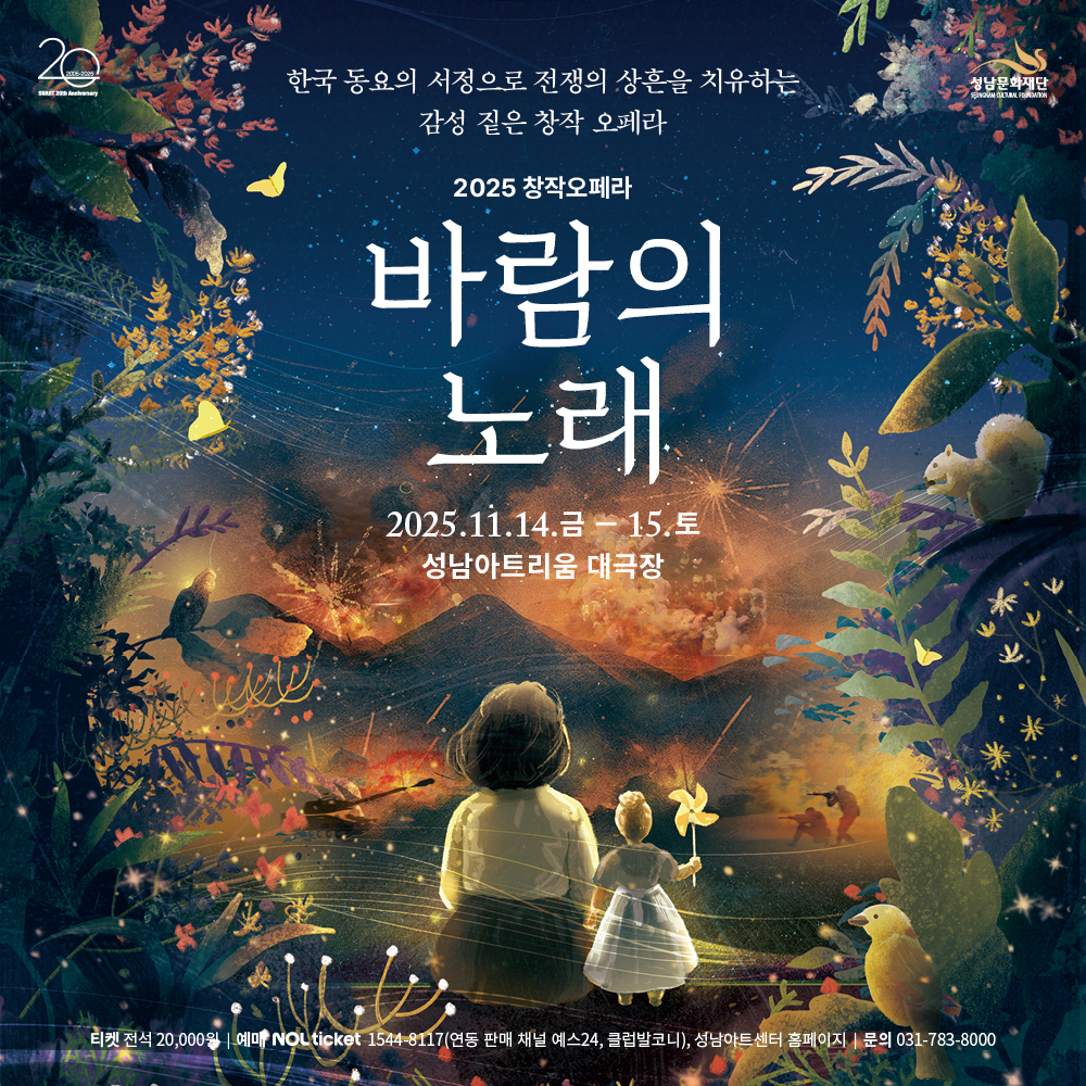 20 2005-2025
SNART 20th Anniversary 성남문화재단
SUNGNAM CULTURE FOUNDATION
2025 창작오페라
바람의 노래
2025.11.14. 금 - 15.토 성남아트리움 대극장
티켓 전석 20,000원 | 예매 NOL ticket 1544-8117(연동 판매 채널 예스24, 클럽발코니), 성남아트센터 홈페이지 | 문의 031-783-8000