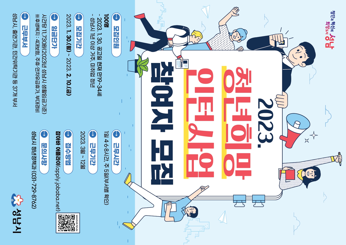 2023년‘청년 희망 인턴 사업’참여자 모집

○ 모집기간: 2023. 1. 30. ~ 2. 10.  ※ 모집공고일: 2023. 1. 30.
○ 모집인원: 100명(공고일 현재 만19세 ~ 34세 성남시 1년 이상 거주 중인 미취업 청년)
○ 사업내용: 시, 출연·출자기관, 민간위탁기관 등에서 공공부문 일자리 경험
○ 근무부서: 37개 부서 48개 사업
  ※ 세부모집내역은 공고문 참조
○ 근무기간: 2023. 3. ~ 12.[10개월]
○ 근로조건
  ? 1일 4·6·8시간, 성남시 생활임금(1시간 11,730원) 지급, 4대보험 가입
  ? 주휴수당·연차수당·부대경비(1일 5,000원) 지급
○ 서류접수: 잡아바 어플라이(apply.jobaba.net)
○ 주관부서: 성남시 청년정책과(729-8762)

※ 자세한 사항은 성남시청 홈페이지 채용공고를 참고하시기 바랍니다.