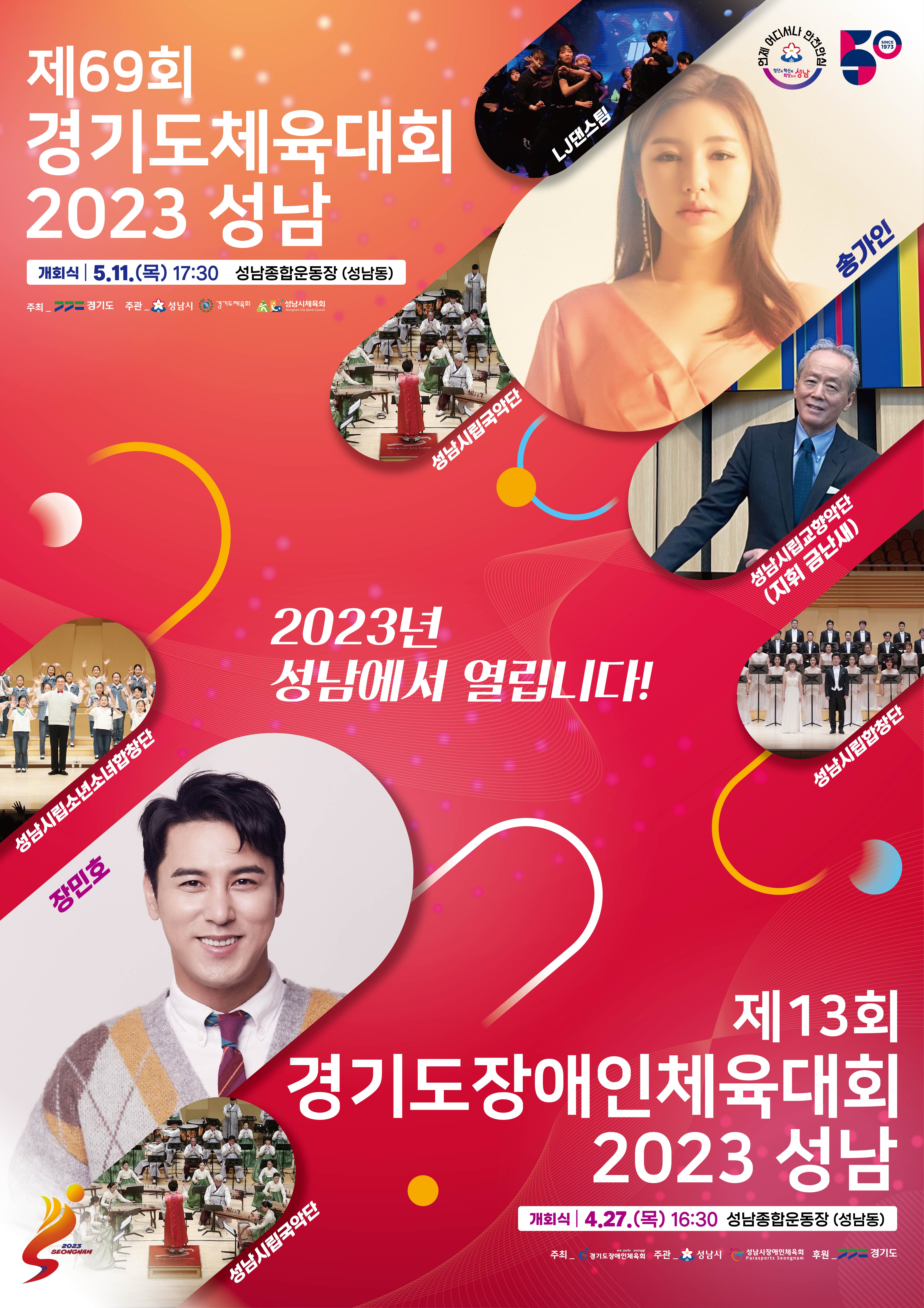 제69회
경기도체육대회
2023 성남
개회식 5.11.(목) 17:30 성남종합운동장 (성남동)

주최_ 경기도 주관_성남시, 경기도체육회, 성남시체육회

LJ댄스팀
성남시립국악단
송가인
성남시립교향악단(지휘 금난새)
성남시립합창단
성남시립소년소녀합창단
장민호
성남시립국악단

제 13회
경기도장애인체육대회
2023 성남

개회식 4.27.(목) 16:30 성남종합운동장(성남동)
주최 경기도당애인체육회 주관_성남시, 성남시장애인체육회 후원_경기도