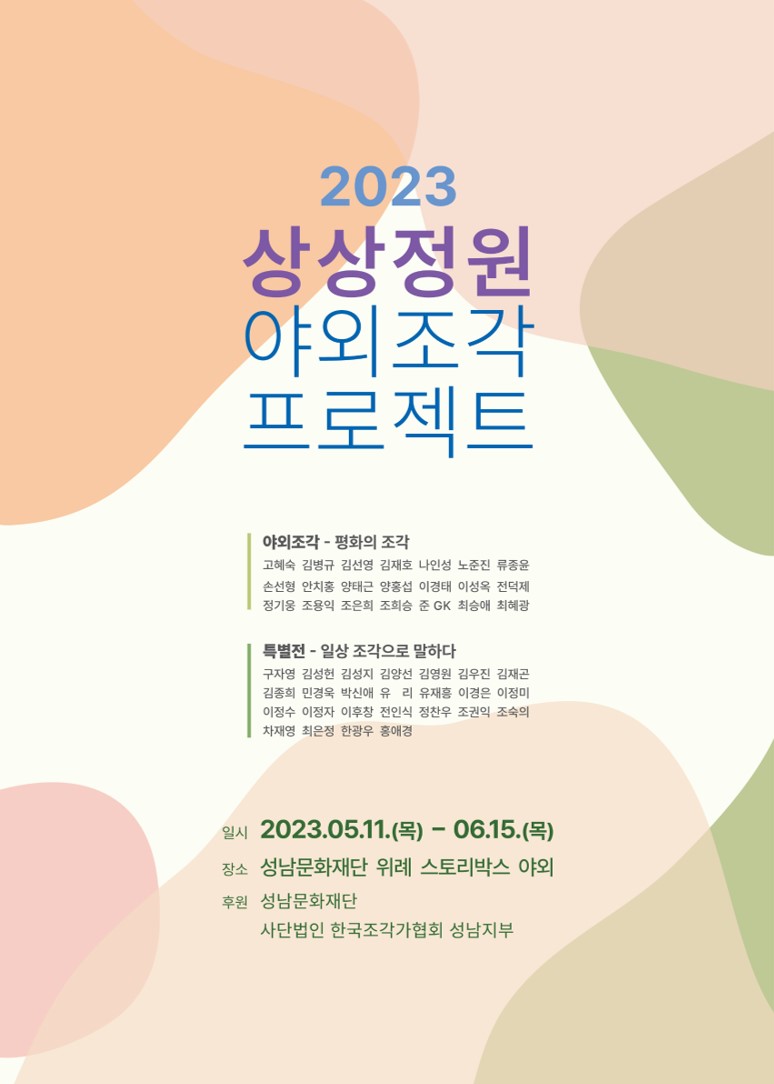 2023
상상정원
야외조각
프로젝트
야외조각 - 평화의 조각
고혜숙 김병규 김선영 김재호 나인성 노준진 류종윤
손선형 안치홍 양태근 양홍섭 이경태 이성옥 전덕제
정기웅 조용익 조은희 조희승 준 GK 최승애 최혜광
특별전 - 일상 조각으로 말하다
구자영 김성현 김성지 김양선 김영원 김우진 김재곤
김종희 민경욱 박신애 유 리 유재흥 이경은 이정미
이정수 이정자 이후창 전인식 정찬우 조권익 조숙의
차재영 최은정 한광우 홍애경
일시 2023.05.11.(목) - 06.15.(목)
장소 성남문화재단 위례 스토리박스 야외
후원 성남문화재단
사단법인 한국조각가협회 성남지부