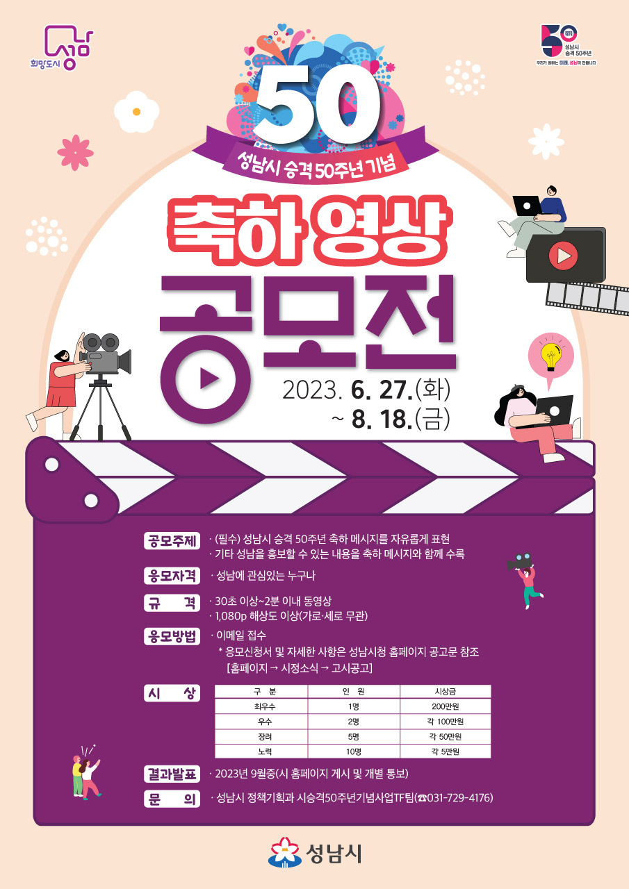 「성남시 승격 50주년 기념」 축하 영상 공모전
-공모기간: 2023. 6. 27.(화) ~ 8. 18.(금)18:00까지
-공모주제: 성남시 승격 50주년 축하 영상
  - 성남시 승격 50주년을 축하하는 메시지를 자유롭게 표현
  - 성남을 홍보할 수 있는 내용(소재)을 축하 메시지와 함께 수록
-참여대상: 성남에 관심 있는 누구나
-규    격: 30초 이상 2분 이내 / 해상도 1,080p 이상
-시    상: 총 18건 700만원
-신청방법: 이메일(dwkim88@korea.kr)로 신청서와 영상파일 송부
-문의사항: 성남시 정책기획과 시승격50주년기념사업추진TF팀
            (☎031-729-4176, dwkim88@korea.kr)