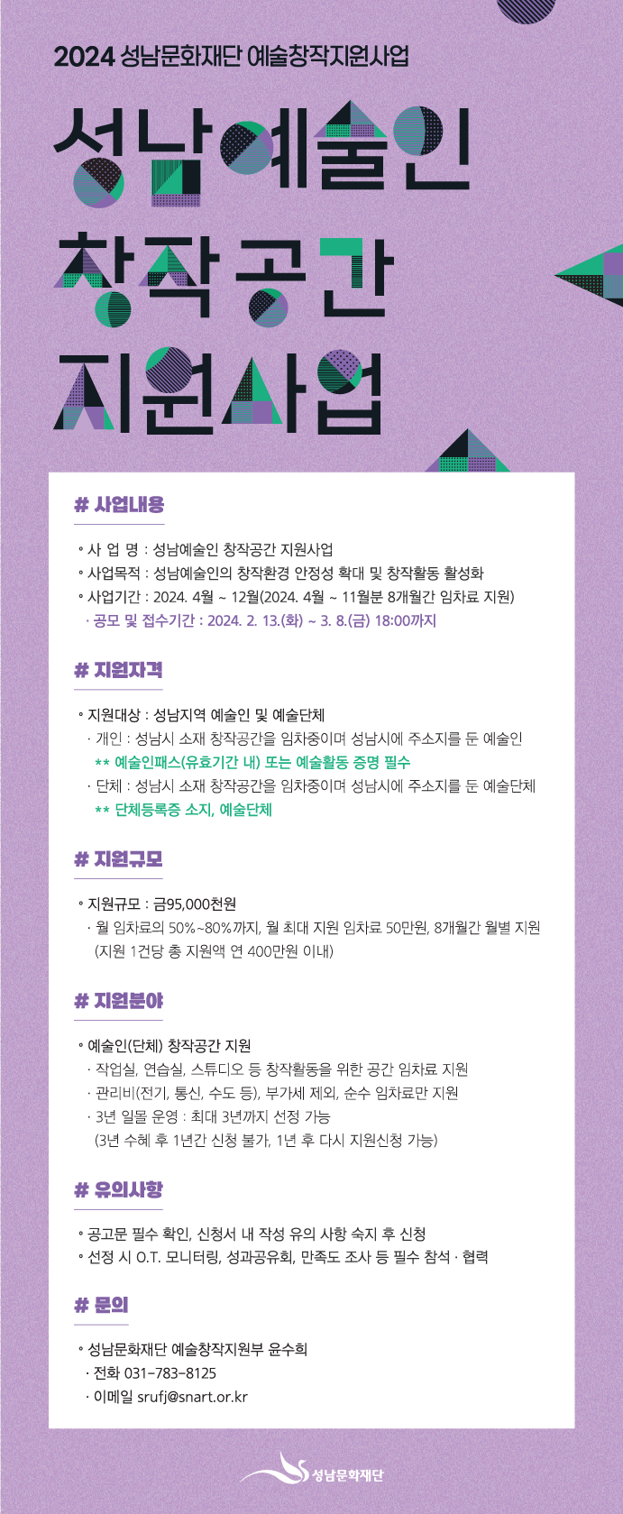 2024 성남문화재단 예술창작지원사업
성남예술인 창작공간 지원사업

사업내용
? 사 업 명 : 성남예술인 창작공간 지원사업
? 사업목적 : 성남예술인의 창작환경 안정성 확대 및 창작활동 활성화
? 사업기간 : 2024. 4월 ~ 12월(2024. 4월 ~ 11월분 8개월간 임차료 지원) 
- 공모 및 접수기간 : 2024. 2. 13.(화) ~ 3. 8.(금) 18:00까지

지원자격
? 지원대상 : 성남지역 예술인 및 예술단체
- 개인 : 성남시 소재 창작공간을 임차중이며 성남시에 주소지를 둔 예술인           
**예술인패스(유효기간 내) 또는 예술활동 증명 필수
- 단체 : 성남시 소재 창작공간을 임차중이며 성남시에 주소지를 둔 예술단체 
**단체등록증 소지, 전문예술단체

지원규모
? 지원규모 : 금95,000천원
- 월 임차료의 50%~80%까지, 월 최대 지원 임차료 50만원, 8개월간 월별 지원
(지원 1건당 총 지원액 연 400만원 이내)

지원분야
? 예술인(단체) 창작공간 지원
- 작업실, 연습실, 스튜디오 등 창작활동을 위한 공간 임차료 지원
- 관리비(전기, 통신, 수도 등), 부가세 제외, 순수 임차료만 지원 
- 3년 일몰 운영 : 최대 3년까지 선정 가능
(3년 수혜 후 1년간 신청 불가, 1년 후 다시 지원신청 가능) 

유의사항
? 공고문 필수 확인, 신청서 내 작성 유의사항 숙지 후 신청
? 선정 시 O.T. 모니터링, 성과공유회, 만족도조사 등 필수 참석·협력

문의
? 성남문화재단 예술창작지원부 윤수희
(전화 031-783-8125 / 이메일 srufj@snart.or.kr)