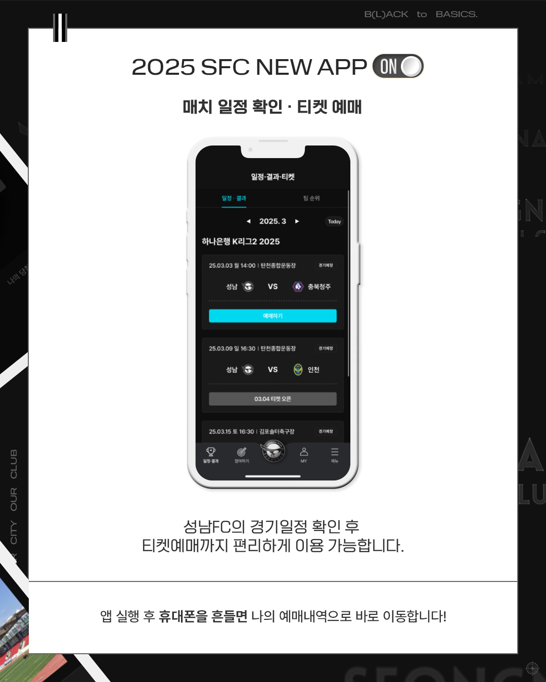 2025 SFC NEW APP
매치 일정 확인, 티켓 예매

성남FC의 경기일정 확인 후
티켓예매까지 편리하게 이용 가능합니다.

앱 실행 후 휴대폰을 흔들면 나의 예매내역으로 바로 이동합니다!