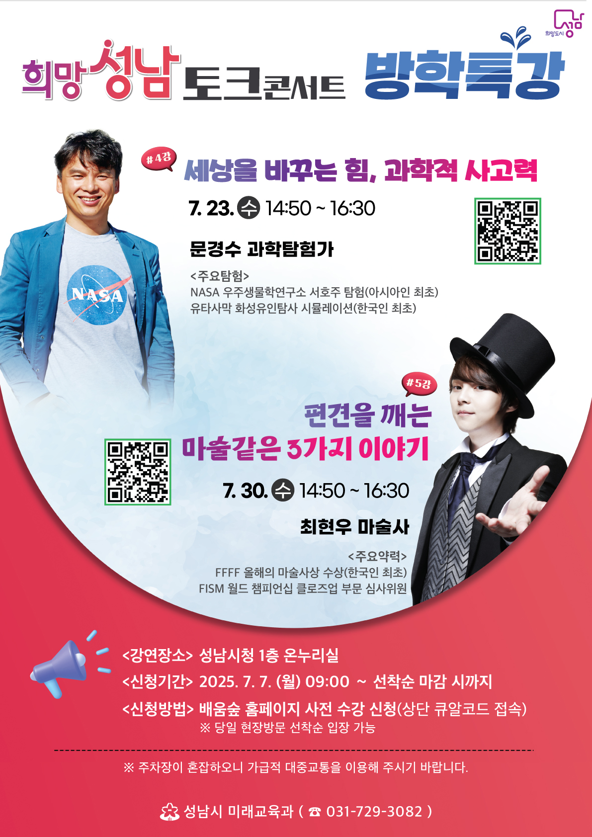 희망 성남 토크 콘서트 방학특강

#4강 세상을 바꾸는 힘, 과학적 사고력
7.23.(수) 14:50~16:30
문경수 과학탐험가

<주요탐험>
NASA 우주생물학연구소 서호주 탐험(아시아인 최초)
유타사막 화성유인탐사 시뮬레이션(한국인 최초)

#5강 편견을 깨는 마술같은 3가지 이야기
7.30.(수) 14:50~16:30
최현우 마술사

<주요약력>
FFFF 올해의 마술사상 수상(한국인 최초)
FISM 월드 챔피언십 클로즈업 부문 심사위원


<경연장소> 성남시청 1층 온누리실
<신청기간> 2025.7.7. (월) 09:00~ 선착순 마감 시까지
<신청방법> 배움숲 홈페이지 사전 수강 신청(상단 큐알코드 접속)
※당일 현장방문 선착순 입장 가능

※주차장이 혼잡하오니 가급적 대중교통을 이용해 주시기 바랍니다.

성남시 미래교육과 (031-729-3082)