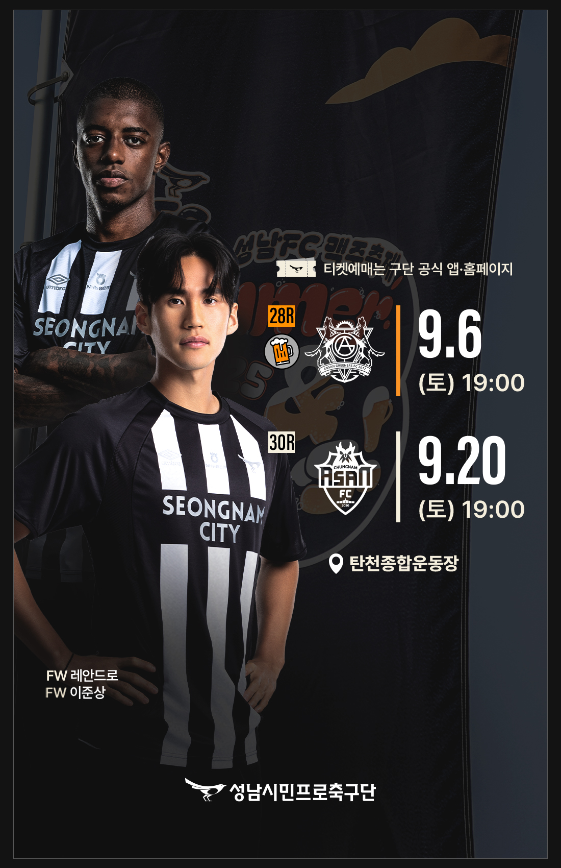 티켓예매는 구단 공식 앱.홈페이지
              [맥추축제] 9월 6일(토) 19:00 성남FC vs 안산그리너스FC (탄천종합운동장)
              9월 20일(토) 19:00 성남FC vs 충남아산FC (탄천종합운동장)
              FW 레안드로
              FW 이준상
              성남시민크로축구단