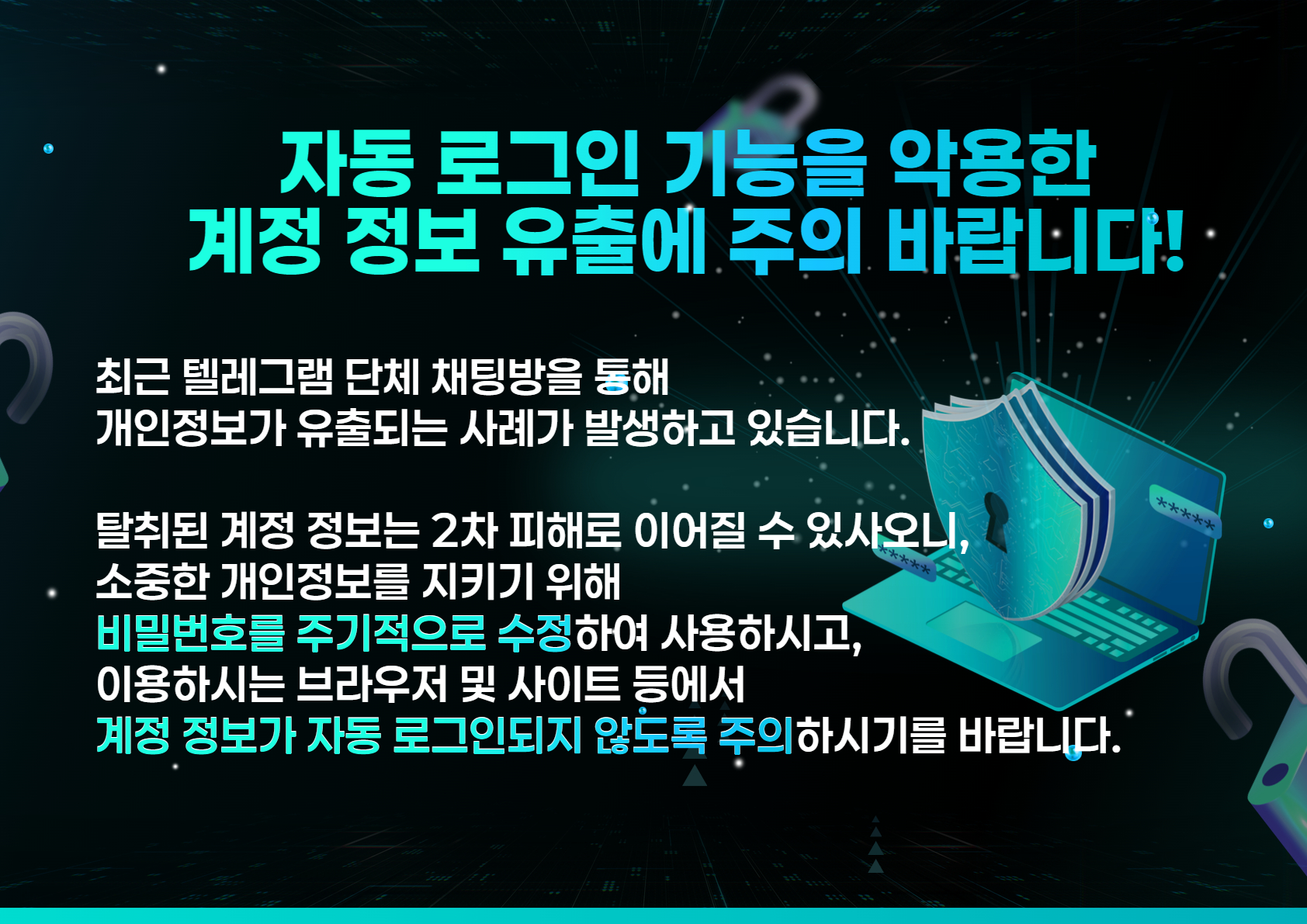 자동 로그인 기능을 악용한 계정 정보 유출에 주의 바랍니다.
최근 텔레그램 단체 채팅방을 통해 개인정보가 유출되는 사례가 발생하고 있습니다. 탈취된 계정정보는 2차 피해로 이어질 수 있사오니, 소중한 개인정보를 지키기 위해 비밀번호를 주기적으로 수정하여 사용하시고, 이용하시는 브라우저 및 사이트 등에서 계정정보가 자동 로그인되지 않도록 주의 하시길 바랍니다.
