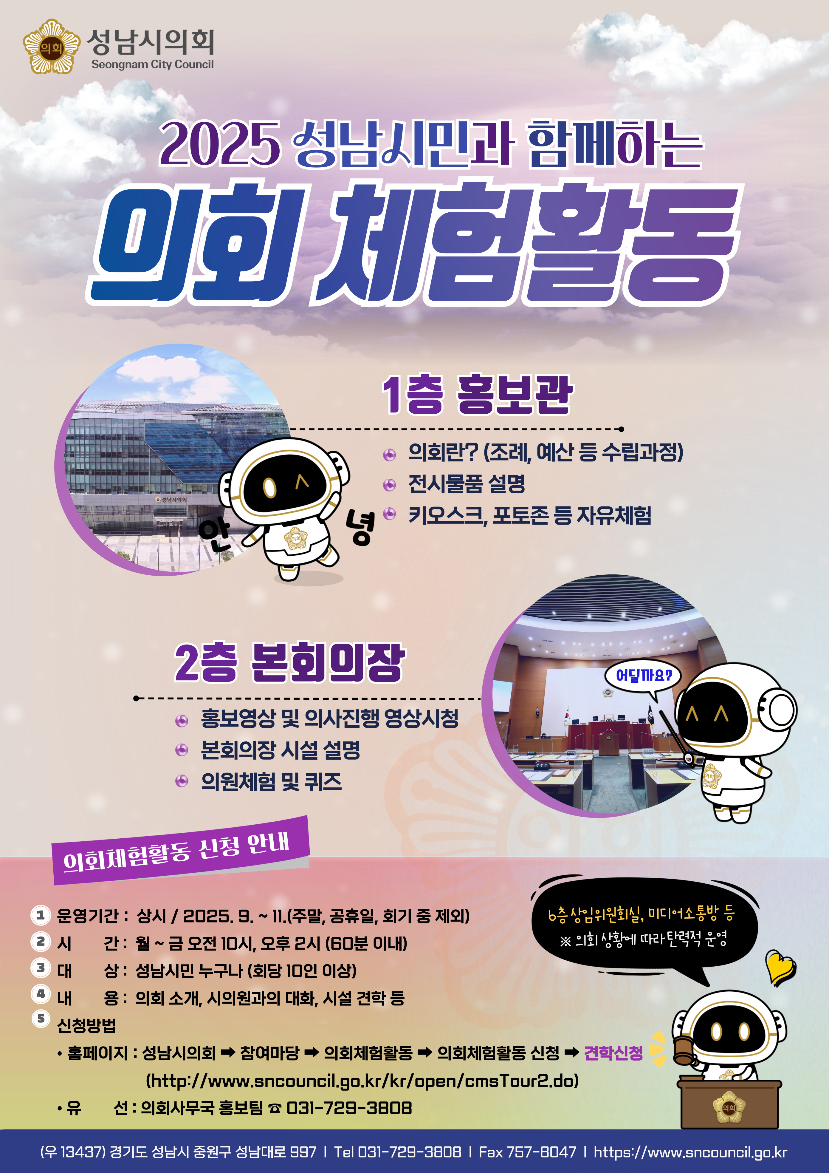 성남시의회 체험활동을 안내하는 홍보 포스터 이미지입니다. 회관 외관 사진, 본회의장 사진, 그리고 의회 마스코트(로봇 캐릭터)들이 의회 체험 활동 내용을 설명하는 장면이 포함되어 있습니다. 주요 프로그램 안내, 신청 방법, 운영 기간 및 문의처 정보가 중앙과 하단에 컬러풀하게 배치되어 있습니다.

주요 제목 및 행사명
2025 성남시민과 함께하는 의회 체험활동

안내 섹션별 프로그램
1층 홍보관
의회란? (조례, 예산 등 수립과정)

전시물품 설명

키오스크, 포토존 등 자유체험

2층 본회의장
홍보영상 및 의사진행 영상 시청

본회의장 시설 설명

의원체험 및 퀴즈

의회체험활동 신청 안내
운영기간 : 상시 / 2025. 9 ~ 11 (주말, 공휴일, 회기 중 제외)

시간 : 월~금 오전 10시, 오후 2시 (60분 이내)

대상 : 성남시민 누구나 (희망 10인 이상)

내용 : 의회 소개, 시의원과의 대화, 시설 견학 등

신청방법 : 홈페이지 접속 → 참여마당 → 의회체험활동 → 의회체험활동 신청 → 견학신청
(https://sncouncil.go.kr/kr/open/cmsTour2.do)

문의 : 의회사무국 홍보팀 031-729-3808

기타 안내 문구
본청 상임위원회실, 미디어소통방 등 ※ 의회 상황에 따라 탄력적 운영

경기도 성남시 수정구 성남대로 997 | Tel 031-729-3808 | Fax 757-8047 | https://www.sncouncil.go.kr

