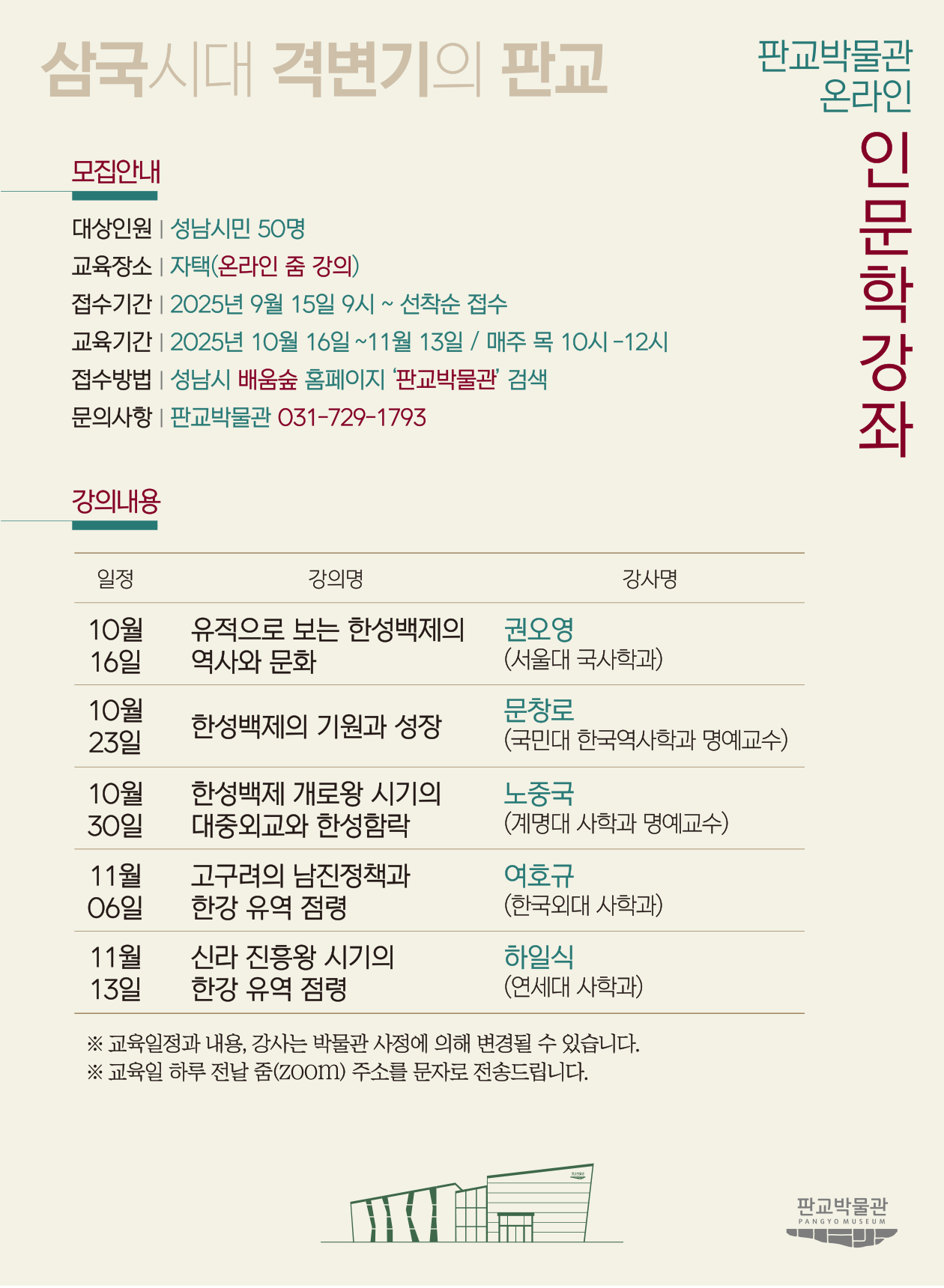 삼국시대 격변기의 판교 - 판교박물관 온라인 인문학강좌 모집 안내 포스터. 강좌명, 일정, 강사명 표, 모집대상 및 신청방법, 문의 전화 등이 안내되어 있으며, 하단에는 판교박물관 그림 로고가 있음.

텍스트 정보:
삼국시대 격변기의 판교
판교박물관 온라인 인문학강좌

■ 모집안내
대상인원: 성남시민 50명
교육장소: 자택(온라인 줌 강의)
접수기간: 2025년 9월 15일 9시 ~ 선착순 접수
교육기간: 2025년 10월 16일 ~ 11월 13일 / 매주 목 10시~12시
접수방법: 성남시 배움숲 홈페이지 '판교박물관' 검색
문의사항: 판교박물관 031-729-1793

■ 강의내용

일정	강의명	강사명
10월 16일	유적으로 보는 한성백제의 역사와 문화	권오영 (서울대 국사학과)
10월 23일	한성백제의 기원과 성장	문창로 (국민대 한국역사학과 명예교수)
10월 30일	한성백제 개로왕 시기의 대중외교와 한성함락	노중국 (계명대 사학과 명예교수)
11월 6일	고구려의 남진정책과 한강 유역 점령	여호규 (한국외대 사학과)
11월 13일	신라 진흥왕 시기의 한강 유역 점령	하일식 (연세대 사학과)
※ 교육일정과 내용, 강사는 박물관 사정에 의해 변경될 수 있습니다.
※ 교육원 하루 전날 줌(ZOOM) 주소를 문자로 전송드립니다.
판교박물관