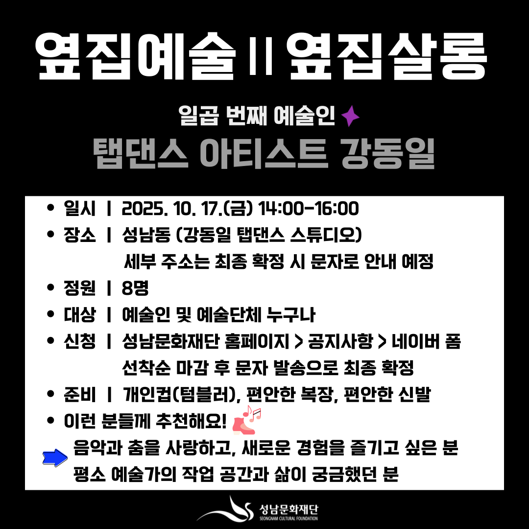 옆집예술 Ⅱ 옆집살롱

일곱 번째 예술인 
탭댄스 아티스트 강동일

일시 | 2025. 10. 17.(금) 14:00~16:00

장소 | 성남동 (강동일 탭댄스 스튜디오)
세부 주소는 최종 확정 시 문자로 안내 예정

정원 | 8명

대상 | 예술인 및 예술단체 누구나

신청 | 성남문화재단 홈페이지 > 공지사항 > 네이버 폼
선착순 마감 후 문자 발송으로 최종 확정

준비 | 개인컵(텀블러), 편안한 복장, 편안한 신발

이런 분들께 추천해요!
음악과 춤을 사랑하고, 새로운 경험을 즐기고 싶은 분
 평소 예술가의 작업 공간과 삶이 궁금했던 분