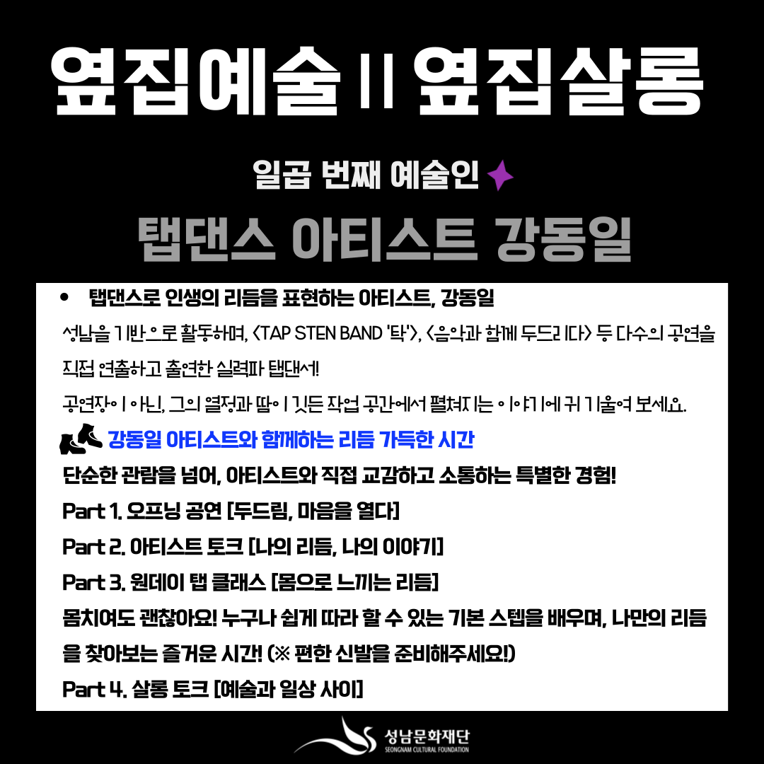 탭댄스로 인생의 리듬을 표현하는 아티스트, 강동일
성남을 기반으로 활동하며, <TAP STEN BAND '탁'>, <음악과 함께 두드리다> 등 다수의 공연을 직접 연출하고 출연한 실력파 탭댄서!
공연장·온라인, 그의 열정과 땀이 깃든 작업 공간에서 펼쳐지는 이야기를 귀 기울여 보세요.

강동일 아티스트와 함께하는 리듬 가득한 시간
단순한 관람을 넘어, 아티스트와 직접 교감하고 소통하는 특별한 경험!

Part 1. 오프닝 공연 [두드림, 마음을 열다]
Part 2. 아티스트 토크 [나의 리듬, 나의 이야기]
Part 3. 원데이 탭 클래스 [몸으로 느끼는 리듬]
몸치여도 괜찮아요! 누구나 쉽게 따라할 수 있는 기본 스텝을 배우며, 나만의 리듬을 찾아보는 즐거운 시간! (※ 편한 신발을 준비해주세요!)
Part 4. 살롱 토크 [예술과 일상 사이]

성남문화재단
SEONGNAM CULTURAL FOUNDATION