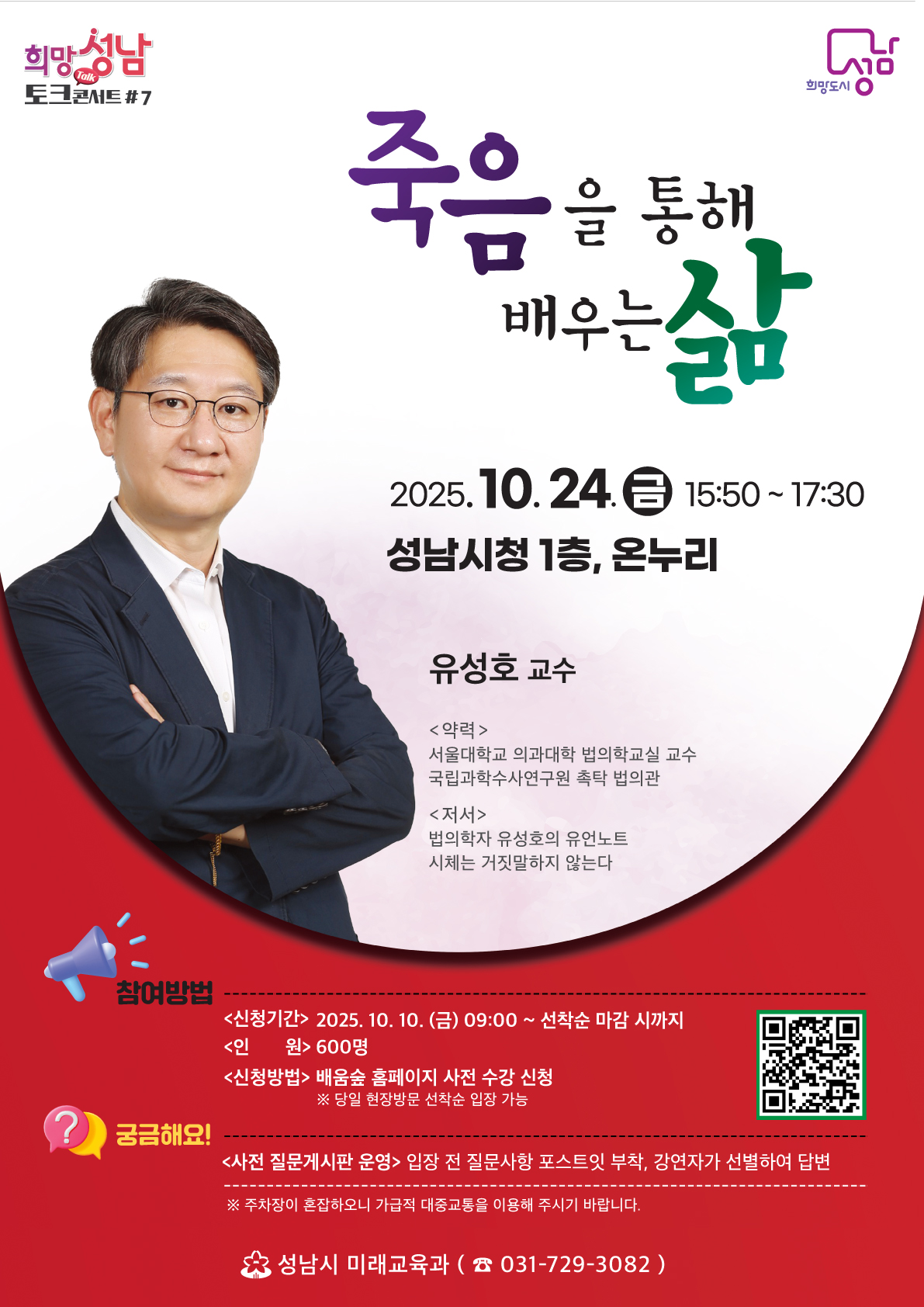 희망성남 토크콘서트 #7

죽음을 통해 배우는 삶

(금) 15:50 ~ 17:30
성남시청 1층, 온누리

유성호 교수
<약력>
서울대학교 의과대학 법의학교실 교수
국립과학수사연구원 촉탁 법의관
<저서>
법의학자 유성호의 유언노트
시체는 거짓말하지 않는다

참여방법
<신청기간> 2025. 10. 10. (금) 09:00 ~ 선착순 마감 시까지
<인 원> 600명
<신청방법> 배움숲 홈페이지 사전 수강 신청

당일 현장방문 선착순 입장 가능

궁금해요!
<사전 질문게시판 운영> 입장 전 질문사항 포스트잇 부착, 강연자가 선별하여 답변

주차장이 혼잡하오니 가급적 대중교통을 이용해 주시기 바랍니다.

성남시 미래교육과  031-729-3082