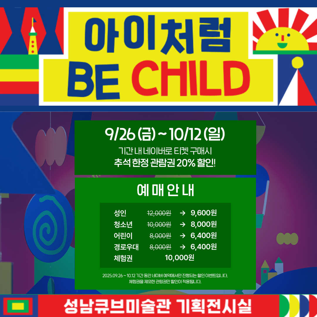 아이처럼
BE CHILD

9/26 (금) ~ 10/12 (일)
기간 내 네이버로 티켓 구매시
추석 한정 관람권 20% 할인!

예 매 안 내
성인 12,000원 → 9,600원
청소년 10,000원 → 8,000원
어린이 8,000원 → 6,400원
경로우대 8,000원 → 6,400원
체험권 10,000원

2025.09.26 ~ 10.12 기간 동안 네이버에서만 진행되는 할인 이벤트입니다.
체험권을 제외한 관람권만 할인이 적용됩니다.

성남큐브미술관 기획전시실