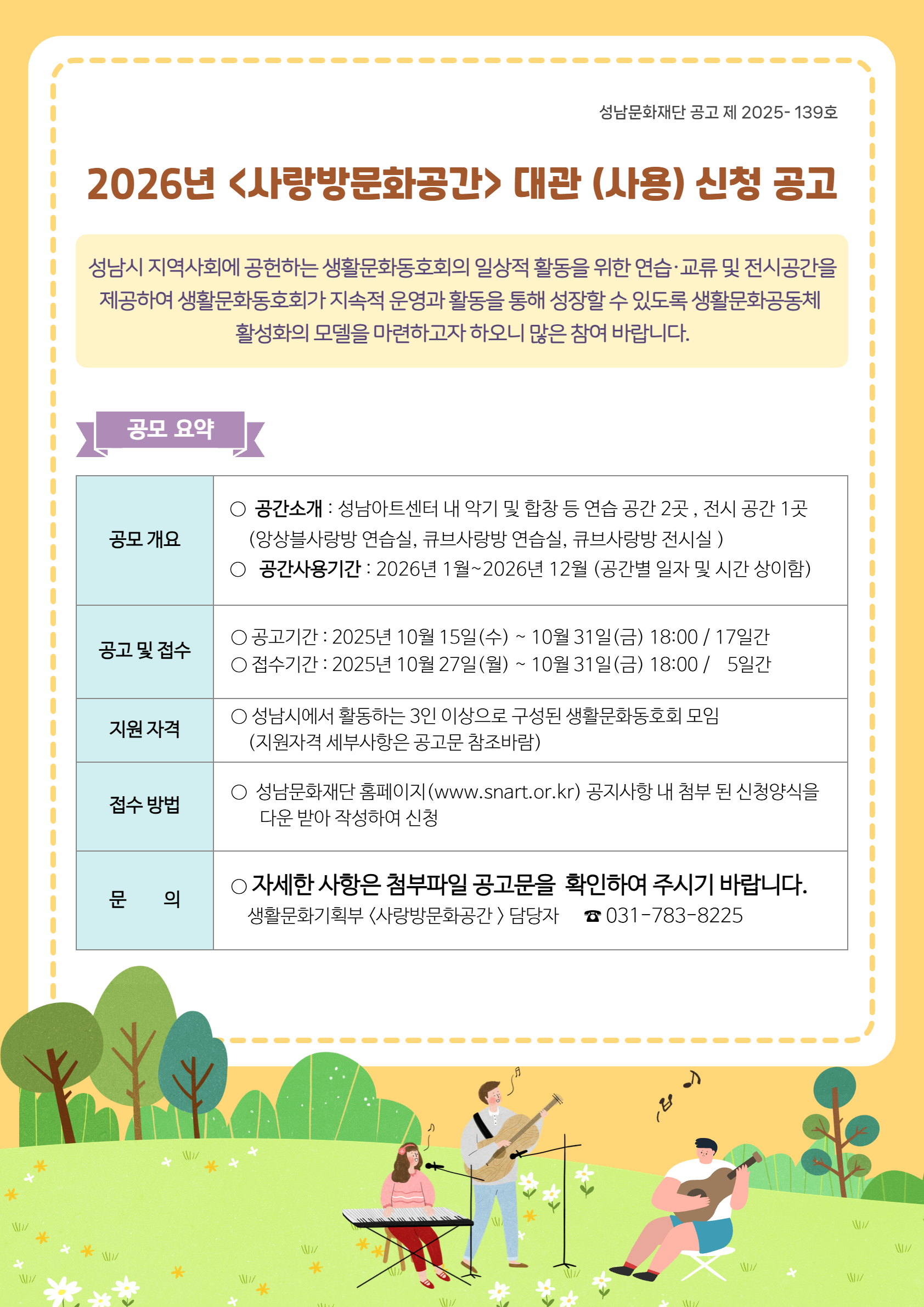성남문화재단 공고 제 2025-139호

2026년 <사랑방문화공간> 대관 (사용) 신청 공고

성남시 지역사회에 공헌하는 생활문화동호회의 일상적 활동을 위한 연습·교육 및 전시공간을 제공하여 생활문화동호회가 지속적 운영과 활동을 통해 성장할 수 있도록 생활문화공동체 활성화의 모델을 마련하고자 하오니 많은 참여 바랍니다.

공모 요약
공모 개요
공간소개 : 성남아트센터 내 악기 및 합창 등 연습 공간 2곳, 전시 공간 1곳 (앙상블사랑방 연습실, 큐브사랑방 연습실, 큐브사랑방 전시실)

공간사용기간 : 2026년 1월 ~ 2026년 12월 (공간별 일정 및 시간 상이함)

공고 및 접수
공고기간 : 2025년 10월 15일(수) ~ 10월 31일(금) 18:00 / 17일간

접수기간 : 2025년 10월 27일(월) ~ 10월 31일(금) 18:00 / 5일간

지원 자격
성남시에서 활동하는 3인 이상으로 구성된 생활문화동호회 모임 (지원자격 세부사항은 공고문 참조바람)

접수 방법
성남문화재단 홈페이지(www.snart.or.kr) 공지사항 내 첨부된 신청양식을 다운 받아 작성하여 신청

문의
자세한 사항은 첨부파일 공고문을 확인하여 주시기 바랍니다.

생활문화정책팀 (사랑방문화공간) 담당자 031-783-8225