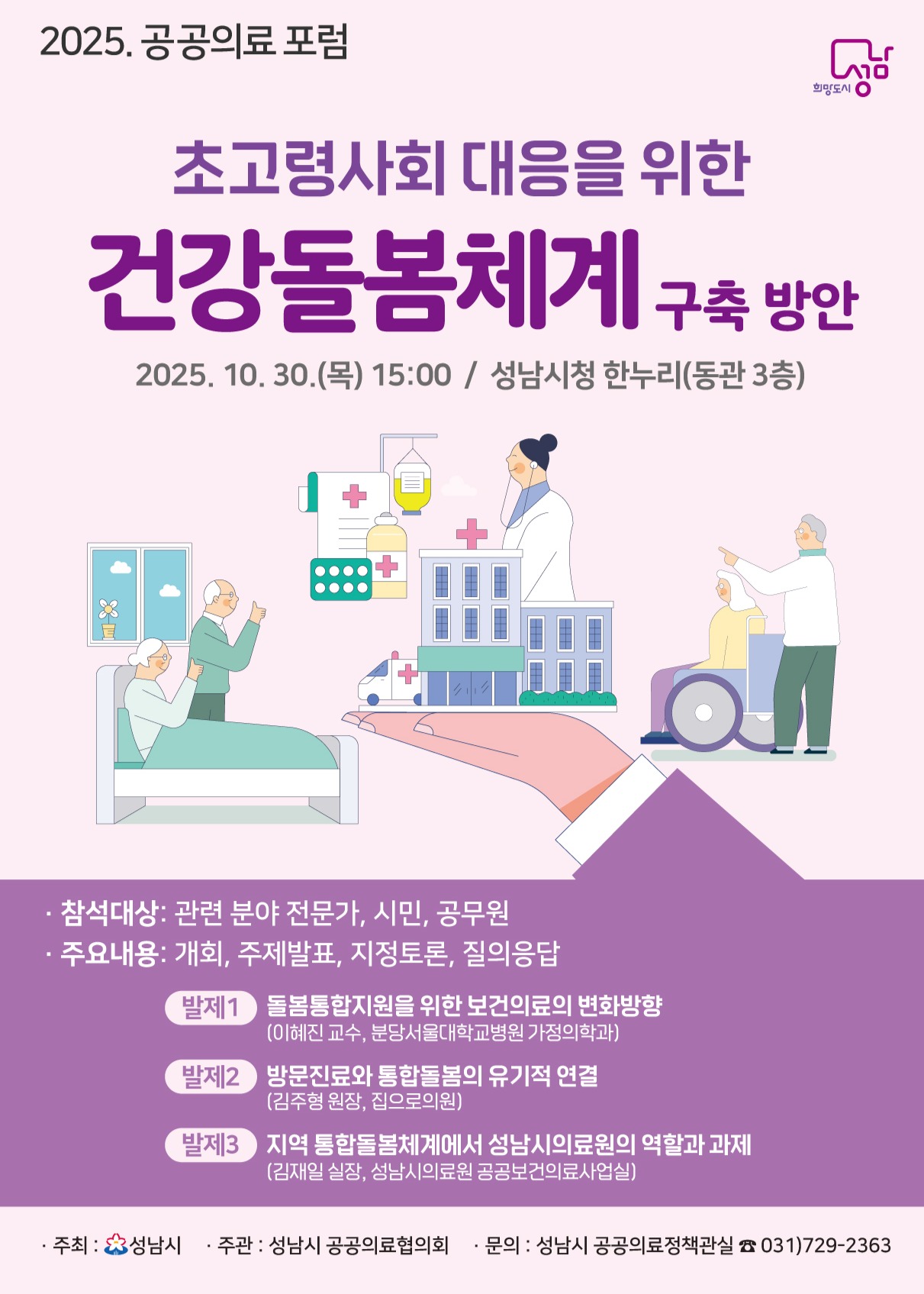 공공의료 포럼

초고령사회 대응을 위한 건강돌봄체계 구축 방안

30.(목) 15:00 / 성남시청 한누리(동관 3층)

참석대상: 관련 분야 전문가, 시민, 공무원

주요내용: 개회, 주제발표, 지정토론, 질의응답

발제1 돌봄통합지원을 위한 보건의료의 변화방향
(이혜진 교수, 분당서울대학교병원 가정의학과)

발제2 방문진료와 통합돌봄의 유기적 연결
(김주형 원장, 집으로의원)

발제3 지역 통합돌봄체계에서 성남시의료원의 역할과 과제
(김재원 실장, 성남시의료원 공공보건의료사업실)

주최: 성남시
주관: 성남시 공공의료협의회
문의: 성남시 공공의료정책과실 ☎ 031)729-2363