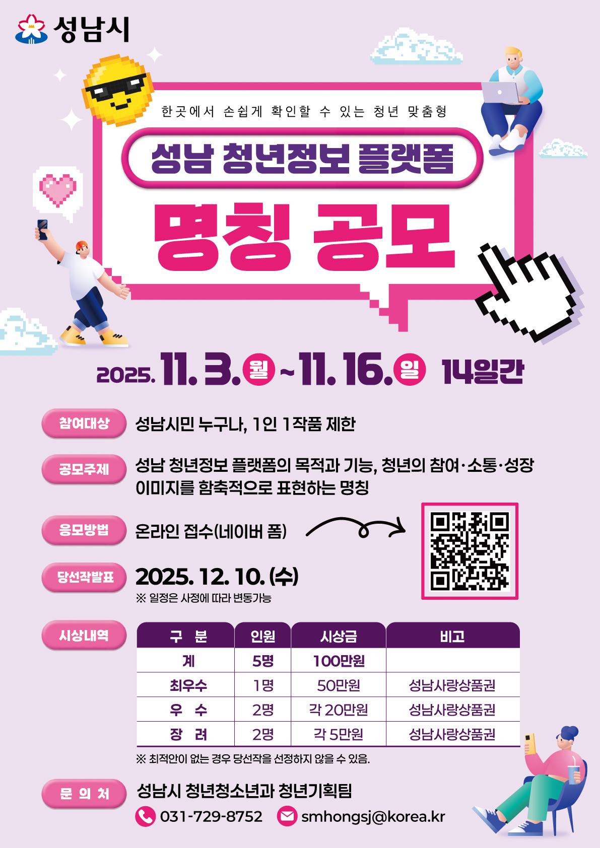 성남시
한곳에서 손쉽게 확인할 수 있는 청년 맞춤형
성남 청년정보 플랫폼
명칭 공모

2025.11.3.(월) ~ 11. 16.(일) 14일간

참여대상
성남시민 누구나, 1인 1작품 제한

공모주제
성남 청년정보 플랫폼의 목적과 기능, 청년의 참여·소통·성장 이미지를 함축적으로 표현하는 명칭

응모방법
온라인 접수(네이버 폼)

당선작발표
2025. 12. 10.(수)
※ 일정은 사정에 따라 변동가능

시상내역
구분 인원 시상금 비고
계 5명 100만원
최우수 1명 50만원 성남사랑상품권
우수 2명 각 20만원 성남사랑상품권
장려 2명 각 5만원 성남사랑상품권
※ 최적안이 없는 경우 당선작을 선정하지 않을 수 있음.

문의처
성남시 청년청소년과 청년기획팀
031-729-8752
smhonggsj@korea.kr