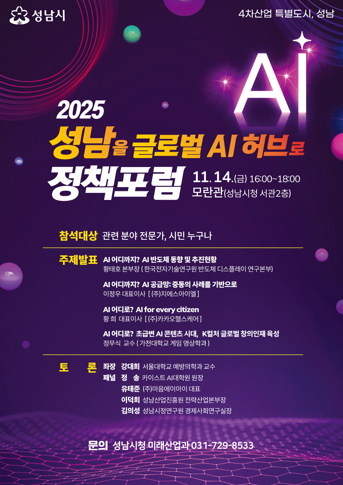 성남시
4차산업 특별도시, 성남
AI

2025 성남을 글로벌 AI 허브로
정책포럼
11.14.(금) 16:00~18:00
모란관(성남시청 서관 2층)

참석대상
관련 분야 전문가, 시민 누구나

주제발표
AI 어디까지? AI 반도체 동향 및 추진현황

황희준 본부장 (한국전자기술연구원 반도체 디스플레이 연구본부)

AI 어디까지? AI 공급망·중동의 사례를 기반으로

이정우 대표이사 ((주)지에스아이엘)

AI 어디로? AI for every citizen

황희 대표이사 ((주)카카오헬스케어)

AI 어디로? 초국번 신콘텐츠 시대, K컬처 글로벌 창의인재 육성

정무식 교수 (가천대학교 게임영상학과)

토론
좌장: 강대희 서울대학교 예방의학교 교수
패널: 정송 카이스트 AI대학원 원장
유태준 (주)마인아이디 대표
이덕희 성남산업진흥원 전략산업본부장
김의성 성남시정연구원 경제산업연구실장

문의 성남시청 미래산업과 031-729-8533