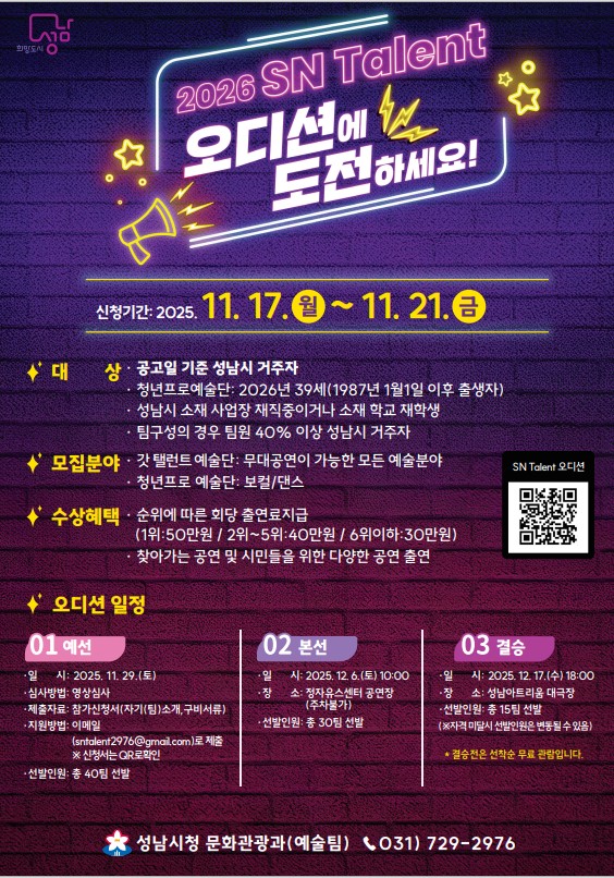 2026 SN Talent
오디션에 도전하세요!

신청기간: 2025. 11. 17. 월 ~ 11. 21. 금

★ 대상
공고일 기준 성남시 거주자

청년프로예술단: 2026년 39세(1987년 1월 1일 이후 출생자)

성남시 소재 사업장 재직 중이거나 소재 학교 재학생

팀구성의 경우 팀원 40% 이상 성남시 거주자

★ 모집분야

각 탤런트 예술단: 무대공연이 가능한 모든 예술분야

청년프로 예술단: 보컬/댄스

★ 수상혜택

순위에 따른 팀당 출연료 지급
(1위: 50만원 / 2위~5위: 40만원 / 6위 이하: 30만원)

찾아가는 공연 및 시민들을 위한 다양한 공연 출현

★ 오디션 일정
01 예선

일시: 2025. 11. 29.(토)

장소: 성남시청 1층 온누리

방법: 사전 제출영상 심사

신청방법: 이메일(sncf2976@gmail.com)로 제출 또는 신청서 QR코드 등록

선발인원: 총 40팀 선발

02 본선

일시: 2025. 12. 6.(토), 10:00

장소: 성남시청 1층 온누리

방법: 본선 오디션 무대심사

선발인원: 총 30팀 선발

03 결승

일시: 2025. 12. 17.(수) 18:00

장소: 성남시청 온누리홀

방법: 결승 진출팀 무대심사

최종결승 진출팀은 추가 공연 출연 확정

문의: 성남시청 문화관광과(예술팀) ☎ 031-729-2976

