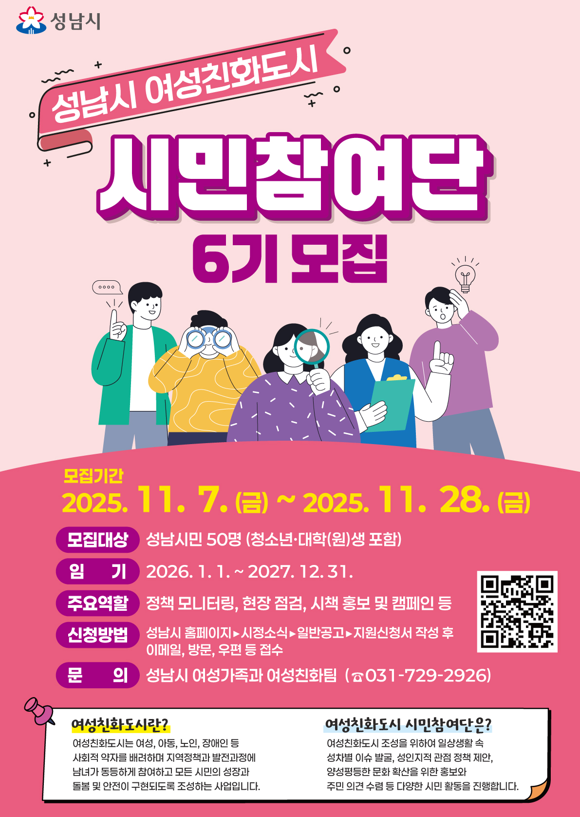 성남시 여성친화도시

시민참여단 6기 모집

모집 기간
2025년 11월 7일(금) ~ 2025년 11월 28일(금)

모집 대상
성남시민 50명 (청소년, 대학(원)생 포함)

임기
2026년 1월 1일 ~ 2027년 12월 31일

주요 역할
정책 모니터링, 현장 점검, 시책 홍보 및 캠페인 등

신청 방법
성남시 홈페이지 ▶ 시정소식 ▶ 일반공고 ▶ 지원신청서 작성 후 이메일, 방문, 우편 등 접수

문의
성남시 여성가족과 여성친화팀 (☎ 031-729-2926)

참고 안내
여성친화도시란? 여성, 아동, 노인, 장애인 등 사회적 약자를 배려하여 지역정책과 발전과정에 남녀가 동등하게 참여하고 안전하게 살아갈 수 있도록 조성하는 사업.

시민참여여단이란? 조성을 위한 시민 실생활 문제 발굴, 성인지적 관점 정책 제안, 양성평등 문화 확산 홍보 및 다양한 시민 활동을 진행.