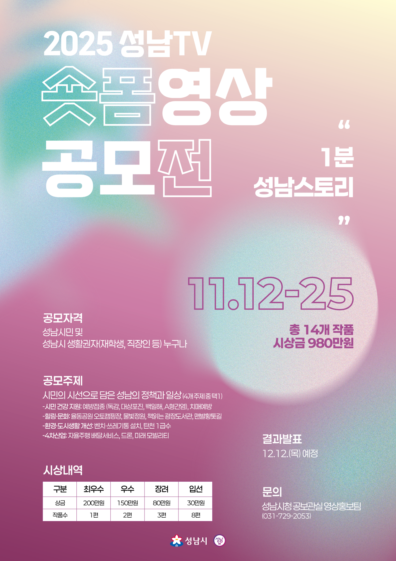 2025 성남TV 숏폼 영상 공모전

주제
1분 성남스토리

시민의 시선으로 담은 성남의 정책과 일상 (4개 주제 중 선택)

시민 건강 지원: 예방접종(독감, 대상포진, 백일해, A형간염), 치매예방

활력분관: 운동공원 유모차동행, 물빛정원, 책이있는 광장도서관, 맨발행복놀이터

환경·도시생활: 쓰레기줄이기, 탄소 1급수

4차산업: 자율주행 배변청소서비스, 드론, 미래 모빌리티

공모자격
성남시민 및 성남시 생활권자(학생, 직장인 등) 누구나

기간 및 시상
접수: 11.12 ~ 11.25

총 14개 작품, 시상금 980만원

결과발표: 12.12(목) 예정

시상내역
최우수 1편 200만원  우수 2편 150만원  장려 3편 80만원 입선 8편 30만원
			
문의
성남시청 공보관실 영상홍보팀 (031-729-2053)