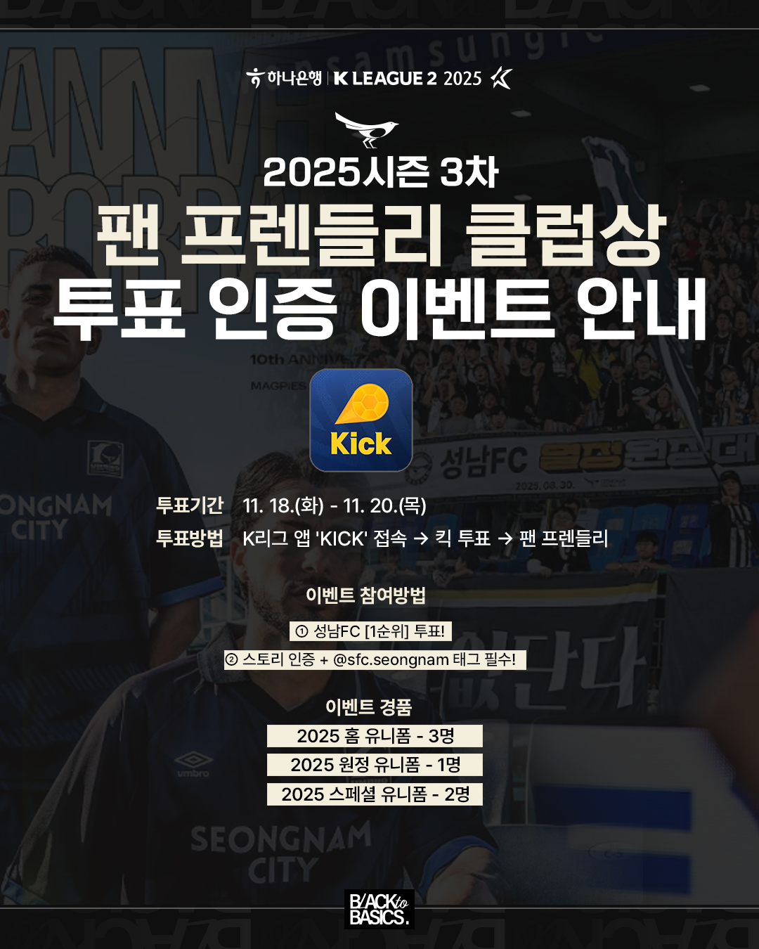하나은행 K LEAGUE 2 2025

2025시즌 3차
팬 프렌들리 클럽상  
투표 인증 이벤트 안내

Kick

투표기간  11. 18.(화) ~ 11. 20.(목)
투표방법  K리그 앱 'KICK' 접속 → 킥 투표 → 팬 프렌들리

이벤트 참여방법  
 ① 성남FC [1순위] 투표!
 ② 스토리 인증 + @sfc.seongnam 태그 필수!

이벤트 경품
2025 홈 유니폼 - 3명
2025 원정 유니폼 - 1명
2025 스페셜 유니폼 - 2명

BACK to BASICS.