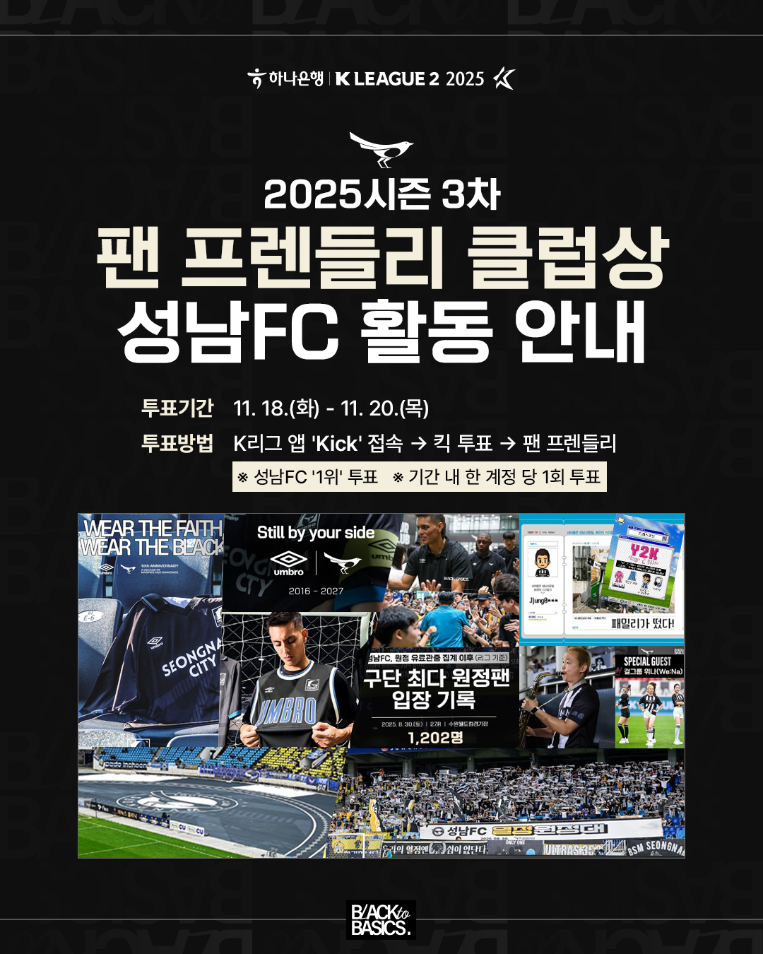 2025시즌 3차 팬 프렌들리 클럽상 성남FC 활동 안내
투표기간

11.18.(화) ? 11.20.(목)

투표방법

K리그 앱 ‘Kick’ 접속 → 킥 투표 → 팬 프렌들리

※ 성남FC ‘1위’ 투표
※ 기간 내 한 계정당 1회 투표

활동 이미지 주요 문구

WEAR THE FAITH WEAR THE BLACK

Still by your side

구단 최다 원정팬 입장 기록 ? 1,202명

BACK to BASICS.

Y2K (티켓 디자인 관련 이미지 포함)

SPECIAL GUEST (선수 팬 서비스 장면 포함)

SEONGNAM CITY / UMBRO / 성남FC 관련 이미지 다수