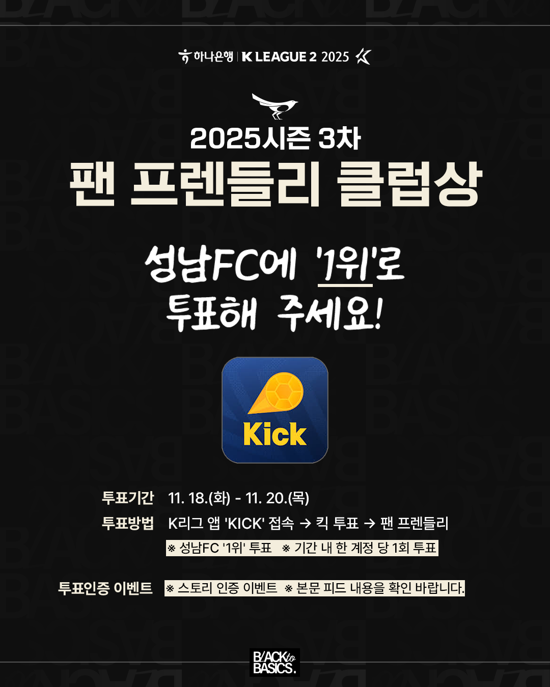 하나은행 K리그 2 2025, 2025 시즌 3차 팬 프렌들리 클럽상 투표 안내.

요청 사항: 성남 에프씨(FC)에 일 위(1위)로 투표해 주세요.

투표 기간: 11월 18일 화요일부터 11월 20일 목요일까지입니다.

투표 방법: 케이 리그(K-League) 앱, 킥(KICK)에 접속합니다. 다음으로 킥 투표, 그리고 팬 프렌들리 항목을 선택합니다. 성남 에프씨를 일 위(1위)로 투표해 주십시오. 기간 내 한 계정당 일 회(1회) 투표만 가능합니다.

투표 인증 이벤트: 스토리 인증 이벤트가 진행 중입니다. 자세한 내용은 본문 피드 게시글을 확인 바랍니다.