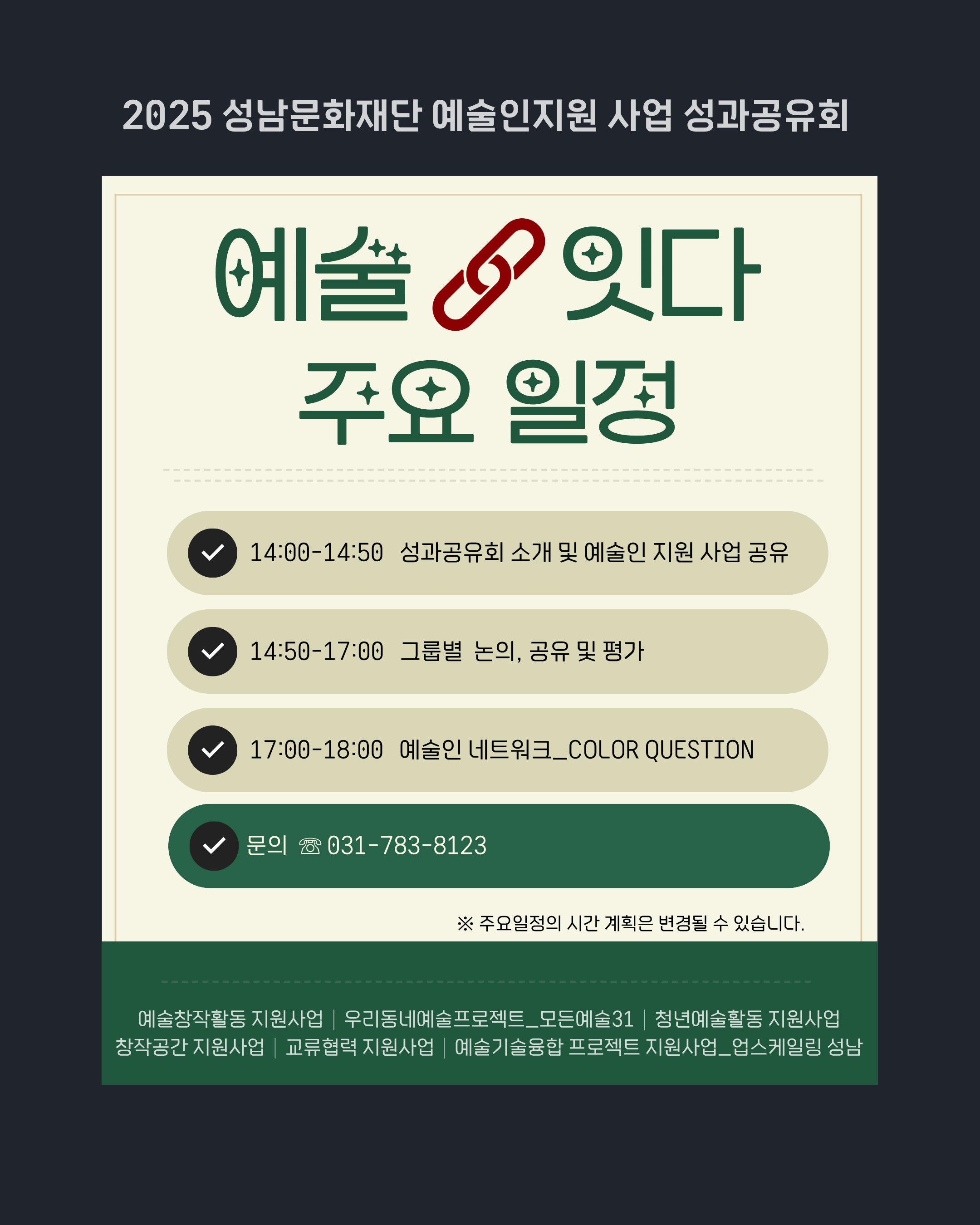 [성남문화재단] 2025 예술인지원 사업 '성과공유회_예술잇다' 예술 잇다 ? 주요 일정

14:00?14:50
성과공유회 소개 및 예술인 지원 사업 공유

14:50?17:00
그룹별 논의, 공유 및 평가

17:00?18:00
예술인 네트워크 COLOR QUESTION

문의 031-783-8123

※ 주요 일정의 시간 계획은 변경될 수 있습니다.

예술창작활동 지원사업, 우리동네예술프로젝트 모든예술3, 청년예술활동 지원사업, 창작공간 지원사업, 교류협력 지원사업, 예술기술융합 프로젝트 지원사업 업스케일링 성남
