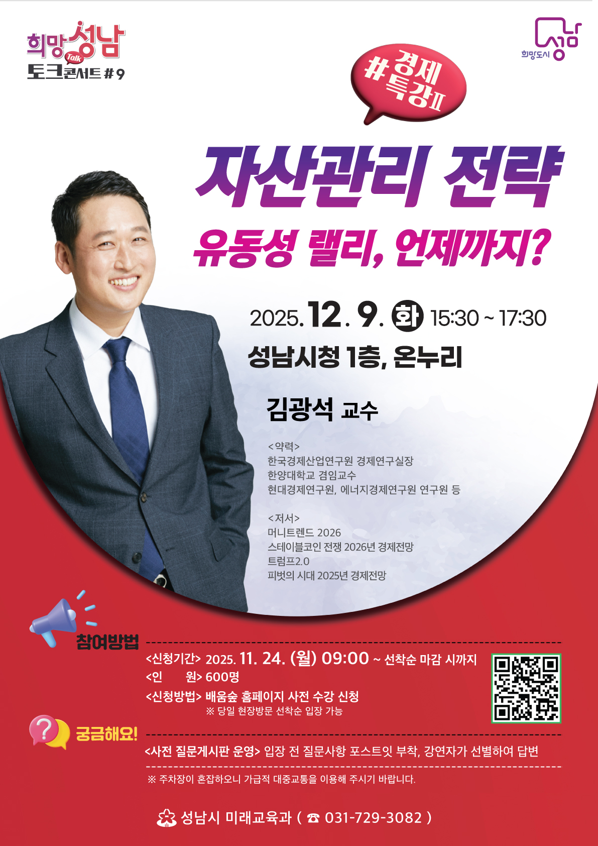 자산관리 전략
유동성 랠리, 언제까지?

(화) 15:30 ~ 17:30
성남시청 1층, 온누리

김광석 교수

약력
한국경제산업연구원 경제연구실장
한양대학교 겸임교수
현대경제연구원, 에너지경제연구원 연구원 등

저서
머니트렌드 2026
스테이블코인 전쟁 2026년 경제전망
트립프2.0
피벗의 시대 2025년 경제전망

참여방법
<신청기간> 2025. 11. 24. (월) 09:00 ~ 선착순 마감 시까지
<인원> 600명
<신청방법> 배움숲 홈페이지 사전 수강 신청

당일 현장 방문 선착순 입장 가능

궁금해요!
<사전 질문게시판 운영> 입장 전 질문사항 포스트잇 부착, 강연자가 선별하여 답변

주차장이 혼잡하오니 가급적 대중교통을 이용해 주시기 바랍니다.

성남시 미래교육과 ☎ 031-729-3082

